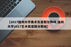 【2017福州大学美术生录取分数线,福州大学2017艺术类录取分数线】