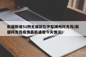 新疆新增52例无症状在伊犁博州阿克苏(新疆阿克苏疫情最新通报今天情况)