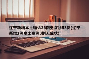 辽宁新增本土确诊26例无症状53例(辽宁新增2例本土病例3例无症状)