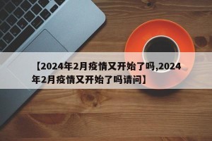 【2024年2月疫情又开始了吗,2024年2月疫情又开始了吗请问】