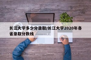 长江大学多少分录取/长江大学2020年各省录取分数线