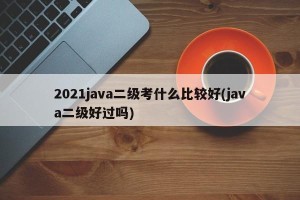 2021java二级考什么比较好(java二级好过吗)