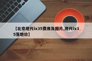 【北京现代ix35费用及图片,现代ix35落地价】
