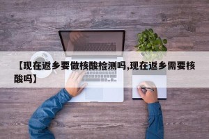 【现在返乡要做核酸检测吗,现在返乡需要核酸吗】