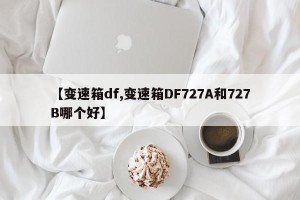 【变速箱df,变速箱DF727A和727B哪个好】