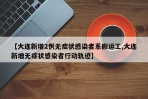 【大连新增2例无症状感染者系搬运工,大连新增无症状感染者行动轨迹】