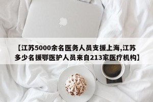 【江苏5000余名医务人员支援上海,江苏多少名援鄂医护人员来自213家医疗机构】