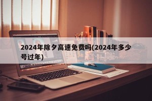 2024年除夕高速免费吗(2024年多少号过年)