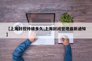 【上海封控持续多久,上海封闭管理最新通知】