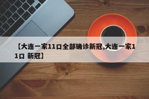 【大连一家11口全部确诊新冠,大连一家11口 新冠】