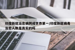 印度新冠治愈病例成世界第一/印度新冠病毒治愈人数是真实的吗