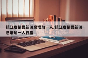 镇江疫情最新消息增加一人/镇江疫情最新消息增加一人行程