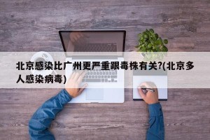 北京感染比广州更严重跟毒株有关?(北京多人感染病毒)