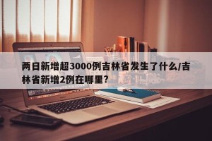 两日新增超3000例吉林省发生了什么/吉林省新增2例在哪里?