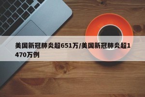 美国新冠肺炎超651万/美国新冠肺炎超1470万例