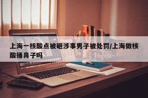 上海一核酸点被砸涉事男子被处罚/上海做核酸捅鼻子吗