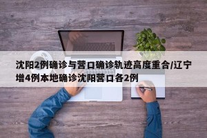 沈阳2例确诊与营口确诊轨迹高度重合/辽宁增4例本地确诊沈阳营口各2例