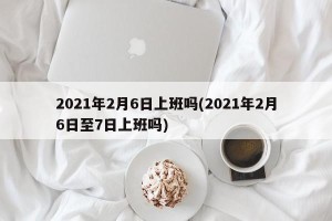 2021年2月6日上班吗(2021年2月6日至7日上班吗)