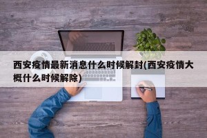 西安疫情最新消息什么时候解封(西安疫情大概什么时候解除)