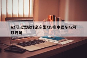 a2可以驾驶什么车型/19座中巴车a2可以开吗