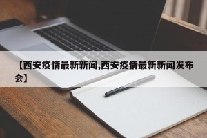 【西安疫情最新新闻,西安疫情最新新闻发布会】