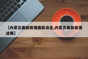 【内蒙古最新疫情最新消息,内蒙古最新疫情进展】