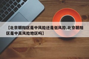 【北京朝阳区是中风险还是低风险,北京朝阳区是中高风险地区吗】