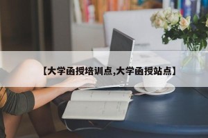 【大学函授培训点,大学函授站点】