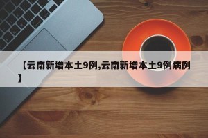【云南新增本土9例,云南新增本土9例病例】
