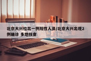 北京大兴检出一例阳性人员/北京大兴出现2例确诊 多地核查