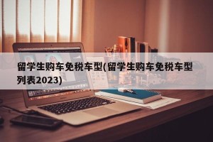 留学生购车免税车型(留学生购车免税车型 列表2023)