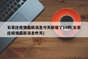 石家庄疫情最新消息今天新增了15例(石家庄疫情最新消息昨天)