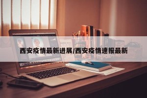 西安疫情最新进展/西安疫情速报最新