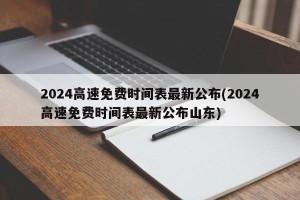 2024高速免费时间表最新公布(2024高速免费时间表最新公布山东)
