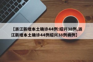 【浙江新增本土确诊44例:绍兴38例,浙江新增本土确诊44例绍兴38例病例】