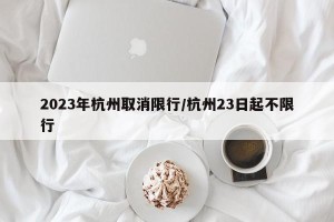 2023年杭州取消限行/杭州23日起不限行