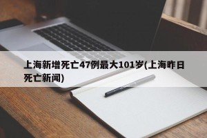 上海新增死亡47例最大101岁(上海昨日死亡新闻)