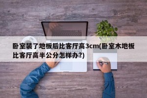 卧室装了地板后比客厅高3cm(卧室木地板比客厅高半公分怎样办?)
