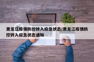 黑龙江疫情防控转入应急状态/黑龙江疫情防控转入应急状态通知