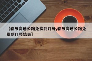 【春节高速公路免费到几号,春节高速公路免费到几号结束】