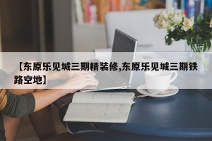 【东原乐见城三期精装修,东原乐见城三期铁路空地】