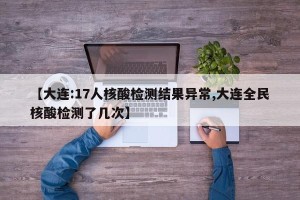 【大连:17人核酸检测结果异常,大连全民核酸检测了几次】