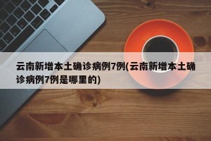 云南新增本土确诊病例7例(云南新增本土确诊病例7例是哪里的)