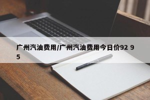 广州汽油费用/广州汽油费用今日价92 95