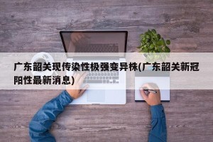 广东韶关现传染性极强变异株(广东韶关新冠阳性最新消息)