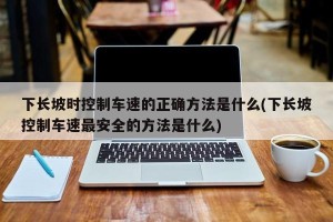 下长坡时控制车速的正确方法是什么(下长坡控制车速最安全的方法是什么)