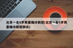 北京一名6岁男童确诊新冠(北京一名6岁男童确诊新冠肺炎)
