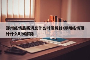 郑州疫情最新消息什么时候解封/郑州疫情预计什么时候解除