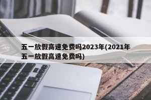 五一放假高速免费吗2023年(2021年五一放假高速免费吗)