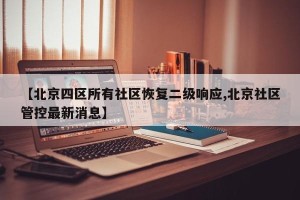 【北京四区所有社区恢复二级响应,北京社区管控最新消息】